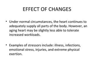 EFFECT OF CHANGES
• Under normal circumstances, the heart continues to
adequately supply all parts of the body. However, an
aging heart may be slightly less able to tolerate
increased workloads.
• Examples of stressors include: illness, infections,
emotional stress, injuries, and extreme physical
exertion.
 