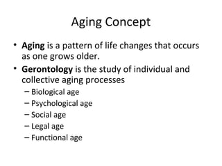 Aging Concept
• Aging is a pattern of life changes that occurs
as one grows older.
• Gerontology is the study of individual and
collective aging processes
– Biological age
– Psychological age
– Social age
– Legal age
– Functional age
 