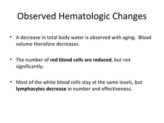Observed Hematologic Changes
• A decrease in total body water is observed with aging. Blood
volume therefore decreases.
• The number of red blood cells are reduced, but not
significantly.
• Most of the white blood cells stay at the same levels, but
lymphocytes decrease in number and effectiveness.
 