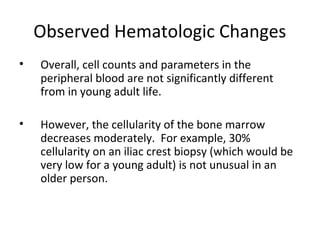 Observed Hematologic Changes
• Overall, cell counts and parameters in the
peripheral blood are not significantly different
from in young adult life.
• However, the cellularity of the bone marrow
decreases moderately. For example, 30%
cellularity on an iliac crest biopsy (which would be
very low for a young adult) is not unusual in an
older person.
 