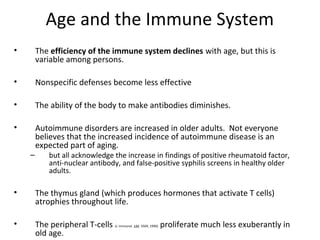 Age and the Immune System
• The efficiency of the immune system declines with age, but this is
variable among persons.
• Nonspecific defenses become less effective
• The ability of the body to make antibodies diminishes.
• Autoimmune disorders are increased in older adults. Not everyone
believes that the increased incidence of autoimmune disease is an
expected part of aging.
– but all acknowledge the increase in findings of positive rheumatoid factor,
anti-nuclear antibody, and false-positive syphilis screens in healthy older
adults.
• The thymus gland (which produces hormones that activate T cells)
atrophies throughout life.
• The peripheral T-cells (J. Immunol. 144: 3569, 1990) proliferate much less exuberantly in
old age.
 