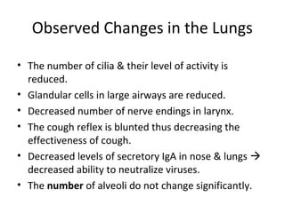Observed Changes in the Lungs
• The number of cilia & their level of activity is
reduced.
• Glandular cells in large airways are reduced.
• Decreased number of nerve endings in larynx.
• The cough reflex is blunted thus decreasing the
effectiveness of cough.
• Decreased levels of secretory IgA in nose & lungs 
decreased ability to neutralize viruses.
• The number of alveoli do not change significantly.
 