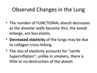 Observed Changes in the Lung
• The number of FUNCTIONAL alveoli decreases
as the alveolar walls become thin, the aveoli
enlarge, are less elastic.
• Decreased elasticity of the lungs may be due
to collagen cross-linking.
• The loss of elasticity accounts for "senile
hyperinflation"; unlike in smokers, there is
little or no destruction of the alveoli.
 
