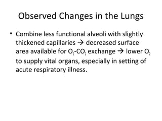 Observed Changes in the Lungs
• Combine less functional alveoli with slightly
thickened capillaries  decreased surface
area available for O2-CO2 exchange  lower O2
to supply vital organs, especially in setting of
acute respiratory illness.
 
