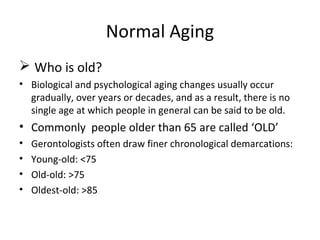 Normal Aging
 Who is old?
• Biological and psychological aging changes usually occur
gradually, over years or decades, and as a result, there is no
single age at which people in general can be said to be old.
• Commonly people older than 65 are called ‘OLD’
• Gerontologists often draw finer chronological demarcations:
• Young-old: <75
• Old-old: >75
• Oldest-old: >85
 