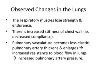 Observed Changes in the Lungs
• The respiratory muscles lose strength &
endurance.
• There is increased stiffness of chest wall (ie,
decreased compliance).
• Pulmonary vasculature becomes less elastic,
pulmonary artery thickens & enlarges 
increased resistance to blood flow in lungs
 increased pulmonary artery pressure.
 