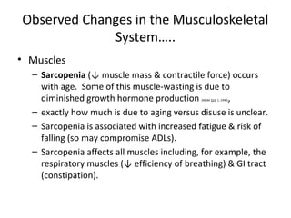 Observed Changes in the Musculoskeletal
System…..
• Muscles
– Sarcopenia (↓ muscle mass & contractile force) occurs
with age. Some of this muscle-wasting is due to
diminished growth hormone production (NEJM 323: 1, 1990),
– exactly how much is due to aging versus disuse is unclear.
– Sarcopenia is associated with increased fatigue & risk of
falling (so may compromise ADLs).
– Sarcopenia affects all muscles including, for example, the
respiratory muscles (↓ efficiency of breathing) & GI tract
(constipation).
 