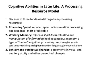 Cognitive Abilities in Later Life: A Processing
Resource Model
• Declines in three fundamental cognitive-processing
resources:
1. Processing Speed: reduced speed of information processing
and response- most predictable
2. Working Memory: refers to short-term retention and
manipulation of information held in conscious memory, a
type of “online” cognitive processing. exa. Examples include
consciously recalling a telephone number long enough to write it down
3. Sensory and Perceptual changes: decrements in visual and
auditory acuity and other perceptual changes.
 