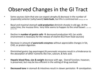 Observed Changes in the GI Tract
• Some sources claim that one can expect atrophy & decrease in the number of
(especially) anterior (salty/sweet) taste buds, but this is controversial NEJM 322: 438, 1990
• Basal and maximal stomach acid production diminish sharply in old age. At the
same time, the mucosa thins. Very little seems to happen to the small bowel (J. Clin. Path.
45: 450, 1992)
• Decline in number of gastric cells  decreased production HCL (an acidic
environment is necessary for the release of vitamin B12 from food sources)
• Decrease in amount of pancreatic enzymes without appreciable changes in fat,
CHO, or protein digestion.
• Diminished gastric (eg pepsinogen) & pancreatic enzymes result in a hinderance to
the absorption of other nutrients like iron, calcium, & folic acid.
• Hepatic blood flow, size & weight decrease with age. Overall function, however,
is preserved, but may be less efficient in the setting of drug overload.
• Decreased tone in stomach & intestines result in slower peristalsis  constipation.
 