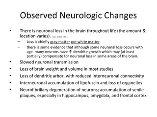 Observed Neurologic Changes
• There is neuronal loss in the brain throughout life (the amount &
location varies). J. Ger. 47: B26, 1992.
– Loss is chiefly gray matter not white matter
– there is some evidence that although some neuronal loss occurs with
age, many neurons have ↑ dendrite growth which may (at least
partially) compensate for neuronal loss in some areas of the brain.
• Slowed neuronal transmission
• Loss of brain weight and volume in most studies
• Loss of dendritic arbor, with reduced interneuronal connectivity
• Interneuronal accumulation of lipofuscin and loss of organelles
• Neurofibrillary degeneration of neurons; accumulation of senile
plaques, especially in hippocampus, amygdala, and frontal cortex
 