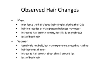 Observed Hair Changes
– Men:
• men loose the hair about their temples during their 20s
• hairline recedes or male pattern baldness may occur
• increased hair growth in ears, nostrils, & on eyebrows
• loss of body hair
– Women
• Usually do not bald, but may experience a receding hairline
• hair becomes thinner
• Increased hair growth about chin & around lips
• loss of body hair
 