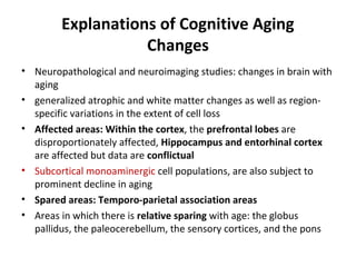 Explanations of Cognitive Aging
Changes
• Neuropathological and neuroimaging studies: changes in brain with
aging
• generalized atrophic and white matter changes as well as region-
specific variations in the extent of cell loss
• Affected areas: Within the cortex, the prefrontal lobes are
disproportionately affected, Hippocampus and entorhinal cortex
are affected but data are conflictual
• Subcortical monoaminergic cell populations, are also subject to
prominent decline in aging
• Spared areas: Temporo-parietal association areas
• Areas in which there is relative sparing with age: the globus
pallidus, the paleocerebellum, the sensory cortices, and the pons
 
