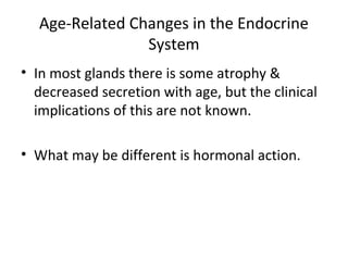 Age-Related Changes in the Endocrine
System
• In most glands there is some atrophy &
decreased secretion with age, but the clinical
implications of this are not known.
• What may be different is hormonal action.
 