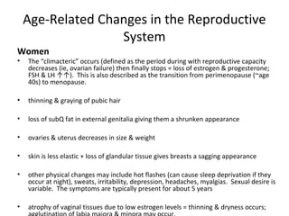 Age-Related Changes in the Reproductive
System
Women
• The “climacteric” occurs (defined as the period during with reproductive capacity
decreases (ie, ovarian failure) then finally stops = loss of estrogen & progesterone;
FSH & LH ↑↑). This is also described as the transition from perimenopause (~age
40s) to menopause.
• thinning & graying of pubic hair
• loss of subQ fat in external genitalia giving them a shrunken appearance
• ovaries & uterus decreases in size & weight
• skin is less elastic + loss of glandular tissue gives breasts a sagging appearance
• other physical changes may include hot flashes (can cause sleep deprivation if they
occur at night), sweats, irritability, depression, headaches, myalgias. Sexual desire is
variable. The symptoms are typically present for about 5 years
• atrophy of vaginal tissues due to low estrogen levels = thinning & dryness occurs;
 