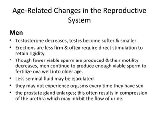 Age-Related Changes in the Reproductive
System
Men
• Testosterone decreases, testes become softer & smaller
• Erections are less firm & often require direct stimulation to
retain rigidity
• Though fewer viable sperm are produced & their motility
decreases, men continue to produce enough viable sperm to
fertilize ova well into older age.
• Less seminal fluid may be ejaculated
• they may not experience orgasms every time they have sex
• the prostate gland enlarges; this often results in compression
of the urethra which may inhibit the flow of urine.
 