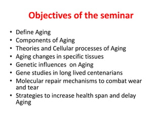 Objectives of the seminar
• Define Aging
• Components of Aging
• Theories and Cellular processes of Aging
• Aging changes in specific tissues
• Genetic influences on Aging
• Gene studies in long lived centenarians
• Molecular repair mechanisms to combat wear
and tear
• Strategies to increase health span and delay
Aging
 