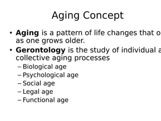 Aging Concept
• Aging is a pattern of life changes that oc
as one grows older.
• Gerontology is the study of individual a
collective aging processes
– Biological age
– Psychological age
– Social age
– Legal age
– Functional age
 