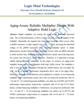Logic Mind Technologies
Vijayangar (Near Maruthi Medicals), Bangalore-40
Ph: 8123668124 // 8123668066
Aging-Aware Reliable Multiplier Design With
Adaptive Hold Logic
Abstract—Digital multipliers are among the most critical arithmetic functional
units. The overall performance of these systems depends on the throughput of the
multiplier. Meanwhile, the negative bias temperature instability effect occurs when
a pMOS transistor is under negative bias (Vgs = −Vdd), increasing the threshold
voltage of the pMOS transistor, and reducing multiplier speed. A similar
phenomenon, positive biastemperature instability, occurs when an nMOS transistor
is under positive bias. Both effects degrade transistor speed, and in the long term,
the system may fail due to timing violations. Therefore, it is important to design
reliable high-performance multipliers. In this paper, we propose an aging-aware
multiplier design with a novel adaptive hold logic (AHL) circuit. The multiplier is
able to provide higher throughput through the variable latency and can adjust the
AHL circuit to mitigate performance degradation that is due to the aging effect.
Moreover, the proposed architecture can be applied to a column- or row-bypassing
multiplier. The experimental results show that our proposed architecture with 16
×16 and 32 ×32 column-bypassing multipliers can attain up to 62.88% and 76.28%
performance improvement, respectively, compared with 16×16 and 32×32 fixed-
latency column-bypassing multipliers. Furthermore, our proposed architecture with
16 × 16 and 32 × 32 row-bypassing multipliers can achieve up to 80.17% and
69.40% performance improvement as compared with 16×16 and 32 × 32 fixed-
latency row-bypassing multipliers.
 