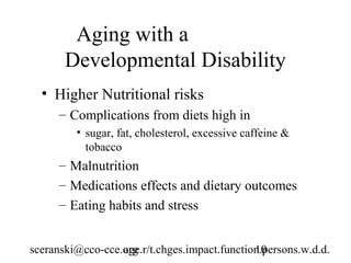 Aging with a
       Developmental Disability
  • Higher Nutritional risks
      – Complications from diets high in
         • sugar, fat, cholesterol, excessive caffeine &
           tobacco
      – Malnutrition
      – Medications effects and dietary outcomes
      – Eating habits and stress


sceranski@cco-cce.org
                  age.r/t.chges.impact.function.persons.w.d.d.
                                              10
 