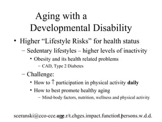 Aging with a
       Developmental Disability
• Higher “Lifestyle Risks” for health status
   – Sedentary lifestyles – higher levels of inactivity
       • Obesity and its health related problems
          – CAD, Type 2 Diabetes
   – Challenge:
       • How to ↑ participation in physical activity daily
       • How to best promote healthy aging
          – Mind-body factors, nutrition, wellness and physical activity



sceranski@cco-cce.org
                  age.r/t.chges.impact.function.persons.w.d.d.
                                              11
 