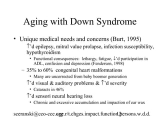 Aging with Down Syndrome
• Unique medical needs and concerns (Burt, 1995)
     ↑’d epilepsy, mitral value prolapse, infection susceptibility,
     hypothyroidism
       • Functional consequences: lethargy, fatigue, ↓’d participation in
         ADL, confusion and depression (Fenderson, 1998)
   – 35% to 60% congenital heart malformations
       • Many are uncorrected from baby boomer generation
     ↑’d visual & auditory problems & ↑’d severity
       • Cataracts in 46%
     ↑’d sensori neural hearing loss
       • Chronic and excessive accumulation and impaction of ear wax

sceranski@cco-cce.org
                  age.r/t.chges.impact.function.persons.w.d.d.
                                              12
 