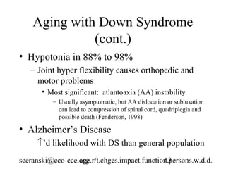 Aging with Down Syndrome
              (cont.)
• Hypotonia in 88% to 98%
   – Joint hyper flexibility causes orthopedic and
     motor problems
       • Most significant: atlantoaxia (AA) instability
          – Usually asymptomatic, but AA dislocation or subluxation
            can lead to compression of spinal cord, quadriplegia and
            possible death (Fenderson, 1998)

• Alzheimer’s Disease
     ↑’d likelihood with DS than general population
sceranski@cco-cce.org
                  age.r/t.chges.impact.function.persons.w.d.d.
                                              13
 
