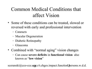 Common Medical Conditions that
         affect Vision
• Some of these conditions can be treated, slowed or
  reversed with early and professional intervention
   –   Cataracts
   –   Macular Degeneration
   –   Diabetic Retinopathy
   –   Glaucoma
• Combined with “normal aging” vision changes
   – Can cause severe deficits in functional vision also
     known as “low vision”

sceranski@cco-cce.org
                  age.r/t.chges.impact.function.persons.w.d.d.
                                              15
 