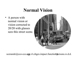 Normal Vision
• A person with
  normal vision or
  vision corrected to
  20/20 with glasses
  sees this street scene.




 sceranski@cco-cce.org
                   age.r/t.chges.impact.function.persons.w.d.d.
                                               16
 