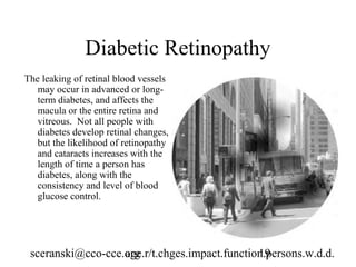 Diabetic Retinopathy
The leaking of retinal blood vessels
   may occur in advanced or long-
   term diabetes, and affects the
   macula or the entire retina and
   vitreous. Not all people with
   diabetes develop retinal changes,
   but the likelihood of retinopathy
   and cataracts increases with the
   length of time a person has
   diabetes, along with the
   consistency and level of blood
   glucose control.




 sceranski@cco-cce.org
                   age.r/t.chges.impact.function.persons.w.d.d.
                                               19
 