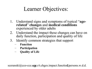 Learner Objectives:

 1. Understand signs and symptoms of typical “age-
    related” changes and medical conditions
    experienced by older adults
 2. Understand the impact these changes can have on
    daily function, participation and quality of life
 3. Identify common strategies that support
     –   Function
     –   Participation
     –   Quality of Life



sceranski@cco-cce.org
                  age.r/t.chges.impact.function.persons.w.d.d.
                                              2
 