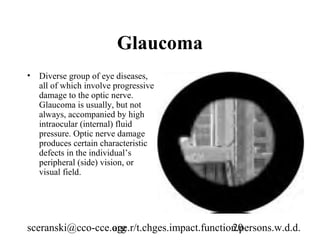 Glaucoma
• Diverse group of eye diseases,
  all of which involve progressive
  damage to the optic nerve.
  Glaucoma is usually, but not
  always, accompanied by high
  intraocular (internal) fluid
  pressure. Optic nerve damage
  produces certain characteristic
  defects in the individual’s
  peripheral (side) vision, or
  visual field.




sceranski@cco-cce.org
                  age.r/t.chges.impact.function.persons.w.d.d.
                                              20
 