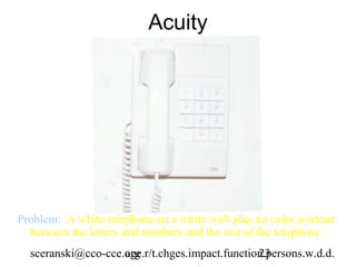Acuity




Problem: A white telephone on a white wall plus no color contrast
  between the letters and numbers and the rest of the telephone.
  sceranski@cco-cce.org
                    age.r/t.chges.impact.function.persons.w.d.d.
                                                23
 