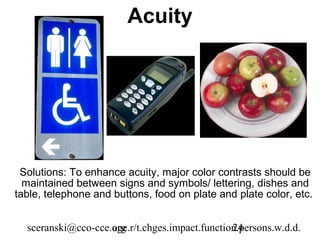 Acuity




 Solutions: To enhance acuity, major color contrasts should be
  maintained between signs and symbols/ lettering, dishes and
table, telephone and buttons, food on plate and plate color, etc.


  sceranski@cco-cce.org
                    age.r/t.chges.impact.function.persons.w.d.d.
                                                24
 