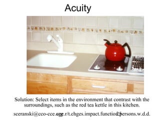 Acuity




Solution: Select items in the environment that contrast with the
    surroundings, such as the red tea kettle in this kitchen.
sceranski@cco-cce.org
                  age.r/t.chges.impact.function.persons.w.d.d.
                                              25
 