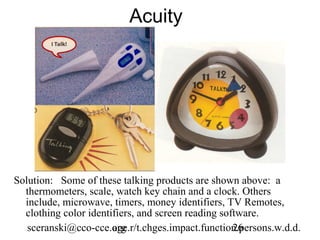 Acuity




Solution: Some of these talking products are shown above: a
  thermometers, scale, watch key chain and a clock. Others
  include, microwave, timers, money identifiers, TV Remotes,
  clothing color identifiers, and screen reading software.
   sceranski@cco-cce.org
                       age.r/t.chges.impact.function.persons.w.d.d.
                                                    26
 