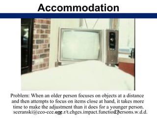 Accommodation




Problem: When an older person focuses on objects at a distance
and then attempts to focus on items close at hand, it takes more
 time to make the adjustment than it does for a younger person.
 sceranski@cco-cce.org
                     age.r/t.chges.impact.function.persons.w.d.d.
                                                  27
 