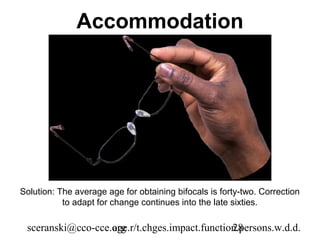 Accommodation




Solution: The average age for obtaining bifocals is forty-two. Correction
           to adapt for change continues into the late sixties.

 sceranski@cco-cce.org
                   age.r/t.chges.impact.function.persons.w.d.d.
                                               28
 