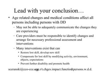 Lead with your conclusion…
• Age related changes and medical conditions affect all
  persons including persons with DD
   – May not be able to adequately communicate the changes they
     are experiencing
   – Care providers must be responsible to identify changes and
     arrange for necessary professional assessment and
     interventions
   – Many interventions exist that can
       • Restore lost skill, develop new skill
       • Compensate for lost skill by modifying activity, environment,
         objects, expectations
       • Prevent further disability and promote health

sceranski@cco-cce.org
                  age.r/t.chges.impact.function.persons.w.d.d.
                                              3
 