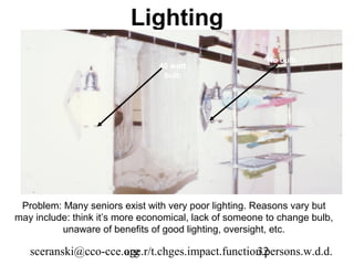 Lighting
                                                         No bulb
                                40 watt
                                 bulb




 Problem: Many seniors exist with very poor lighting. Reasons vary but
may include: think it’s more economical, lack of someone to change bulb,
          unaware of benefits of good lighting, oversight, etc.

   sceranski@cco-cce.org
                     age.r/t.chges.impact.function.persons.w.d.d.
                                                 32
 