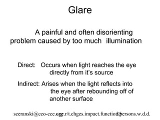 Glare

       A painful and often disorienting
problem caused by too much illumination


  Direct: Occurs when light reaches the eye
            directly from it’s source
  Indirect: Arises when the light reflects into
               the eye after rebounding off of
               another surface

 sceranski@cco-cce.org
                   age.r/t.chges.impact.function.persons.w.d.d.
                                               35
 
