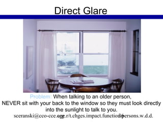 Direct Glare




          Problem: When talking to an older person,
NEVER sit with your back to the window so they must look directly
                 into the sunlight to talk to you.
   sceranski@cco-cce.org
                       age.r/t.chges.impact.function.persons.w.d.d.
                                                   36
 
