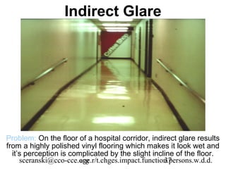 Indirect Glare




Problem: On the floor of a hospital corridor, indirect glare results
from a highly polished vinyl flooring which makes it look wet and
  it’s perception is complicated by the slight incline of the floor.
     sceranski@cco-cce.org
                        age.r/t.chges.impact.function.persons.w.d.d.
                                                    37
 