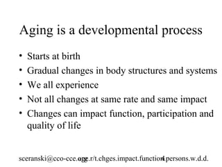 Aging is a developmental process
•   Starts at birth
•   Gradual changes in body structures and systems
•   We all experience
•   Not all changes at same rate and same impact
•   Changes can impact function, participation and
    quality of life


sceranski@cco-cce.org
                  age.r/t.chges.impact.function.persons.w.d.d.
                                              4
 
