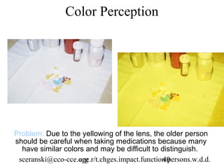 Color Perception




Problem: Due to the yellowing of the lens, the older person
should be careful when taking medications because many
  have similar colors and may be difficult to distinguish.
 sceranski@cco-cce.org
                   age.r/t.chges.impact.function.persons.w.d.d.
                                               40
 