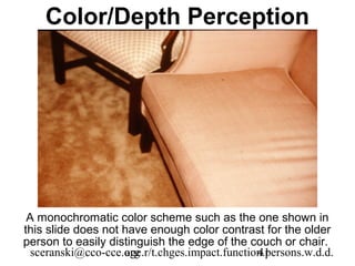 Color/Depth Perception




 A monochromatic color scheme such as the one shown in
this slide does not have enough color contrast for the older
person to easily distinguish the edge of the couch or chair.
  sceranski@cco-cce.org
                    age.r/t.chges.impact.function.persons.w.d.d.
                                                41
 