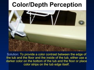 Color/Depth Perception




 Solution: To provide a color contrast between the edge of
the tub and the floor and the inside of the tub, either use a
darker color on the bottom of the tub and the floor or place
             color strips on the tub edge itself.
  sceranski@cco-cce.org
                    age.r/t.chges.impact.function.persons.w.d.d.
                                                43
 