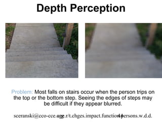 Depth Perception




Problem: Most falls on stairs occur when the person trips on
 the top or the bottom step. Seeing the edges of steps may
              be difficult if they appear blurred.

sceranski@cco-cce.org
                  age.r/t.chges.impact.function.persons.w.d.d.
                                              44
 