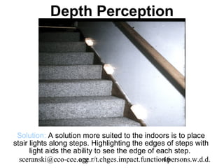 Depth Perception




 Solution: A solution more suited to the indoors is to place
stair lights along steps. Highlighting the edges of steps with
      light aids the ability to see the edge of each step.
  sceranski@cco-cce.org
                      age.r/t.chges.impact.function.persons.w.d.d.
                                                  46
 