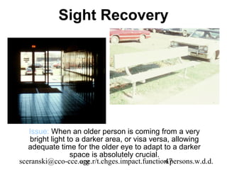Sight Recovery




   Issue: When an older person is coming from a very
   bright light to a darker area, or visa versa, allowing
   adequate time for the older eye to adapt to a darker
                 space is absolutely crucial.
sceranski@cco-cce.org
                    age.r/t.chges.impact.function.persons.w.d.d.
                                                47
 
