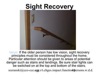 Sight Recovery




  Issue: If the older person has low vision, sight recovery
    principles must be considered throughout the home.
 Particular attention should be given to areas of potential
danger such as stairs and landings. Be sure stair lights can
     be switched on at the top and bottom of the stairs.
 sceranski@cco-cce.org
                     age.r/t.chges.impact.function.persons.w.d.d.
                                                 48
 